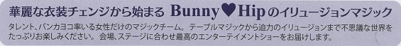 イベントはお馴染みのタレントのバンカヨコさん率いる女性マジックチーム＜Bunny Hip＞の華麗な衣装チェンジから始まる、イリュージョンマジックの数々です。